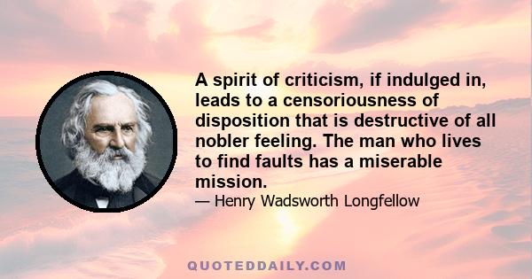 A spirit of criticism, if indulged in, leads to a censoriousness of disposition that is destructive of all nobler feeling. The man who lives to find faults has a miserable mission.