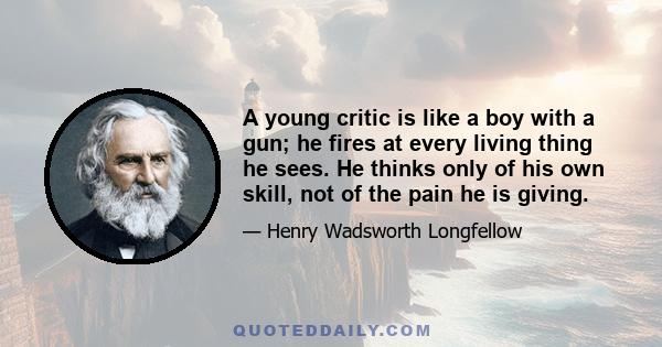 A young critic is like a boy with a gun; he fires at every living thing he sees. He thinks only of his own skill, not of the pain he is giving.