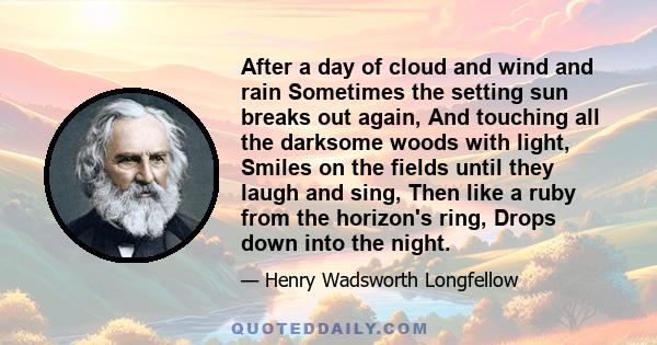 After a day of cloud and wind and rain Sometimes the setting sun breaks out again, And touching all the darksome woods with light, Smiles on the fields until they laugh and sing, Then like a ruby from the horizon's