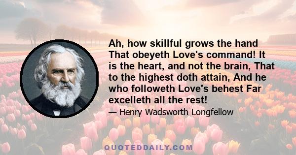 Ah, how skillful grows the hand That obeyeth Love's command! It is the heart, and not the brain, That to the highest doth attain, And he who followeth Love's behest Far excelleth all the rest!