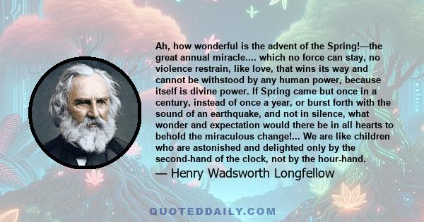 Ah, how wonderful is the advent of the Spring!—the great annual miracle.... which no force can stay, no violence restrain, like love, that wins its way and cannot be withstood by any human power, because itself is