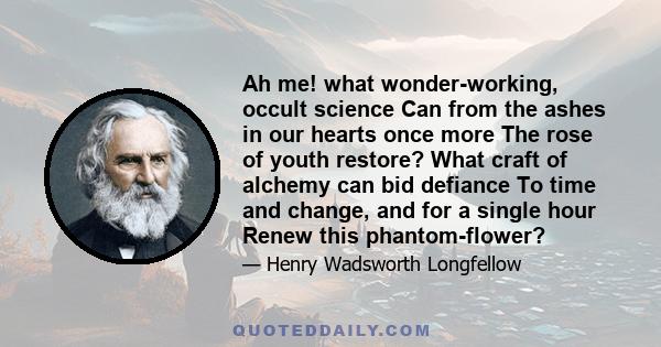 Ah me! what wonder-working, occult science Can from the ashes in our hearts once more The rose of youth restore? What craft of alchemy can bid defiance To time and change, and for a single hour Renew this phantom-flower?
