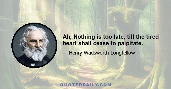 Ah, Nothing is too late, till the tired heart shall cease to palpitate.