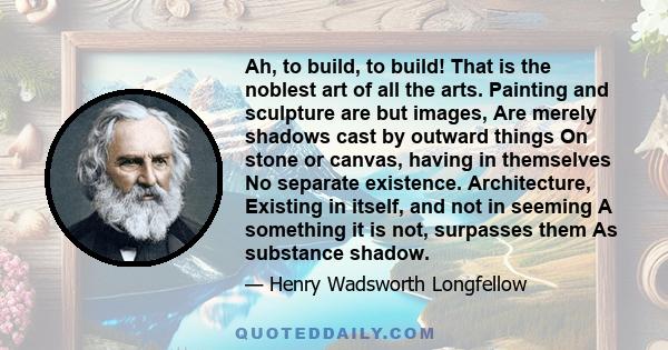 Ah, to build, to build! That is the noblest art of all the arts. Painting and sculpture are but images, Are merely shadows cast by outward things On stone or canvas, having in themselves No separate existence.