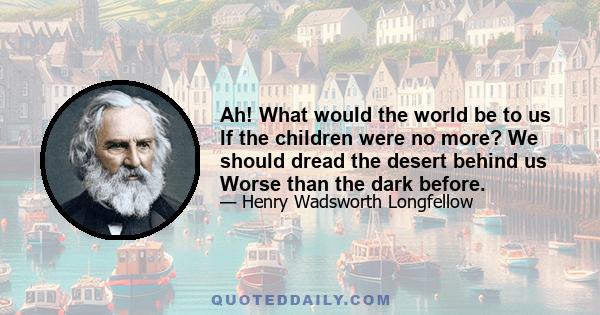 Ah! What would the world be to us If the children were no more? We should dread the desert behind us Worse than the dark before.