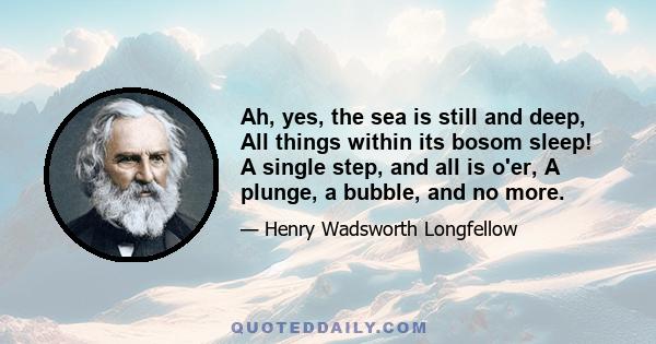 Ah, yes, the sea is still and deep, All things within its bosom sleep! A single step, and all is o'er, A plunge, a bubble, and no more.