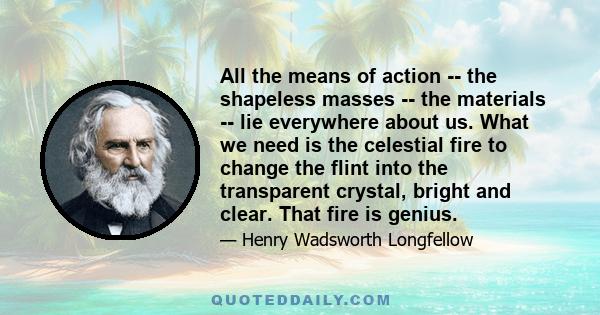 All the means of action -- the shapeless masses -- the materials -- lie everywhere about us. What we need is the celestial fire to change the flint into the transparent crystal, bright and clear. That fire is genius.