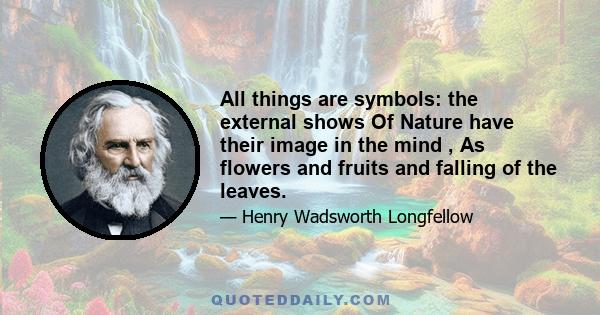 All things are symbols: the external shows Of Nature have their image in the mind , As flowers and fruits and falling of the leaves.