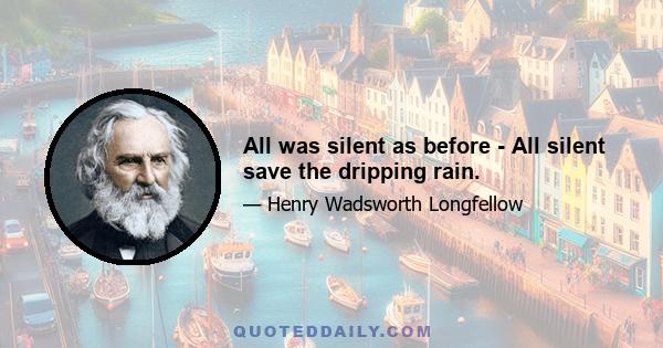 All was silent as before - All silent save the dripping rain.