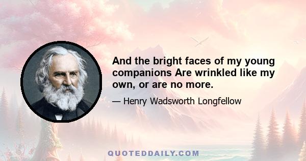 And the bright faces of my young companions Are wrinkled like my own, or are no more.