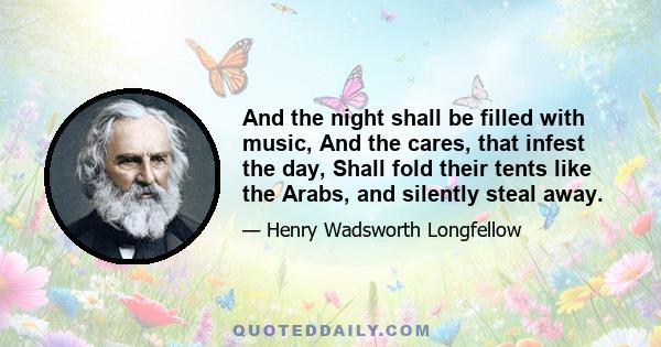 And the night shall be filled with music, And the cares, that infest the day, Shall fold their tents like the Arabs, and silently steal away.