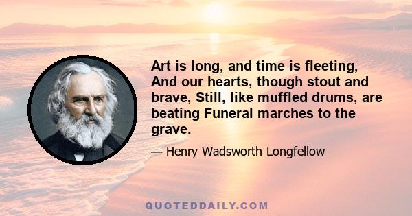 Art is long, and time is fleeting, And our hearts, though stout and brave, Still, like muffled drums, are beating Funeral marches to the grave.