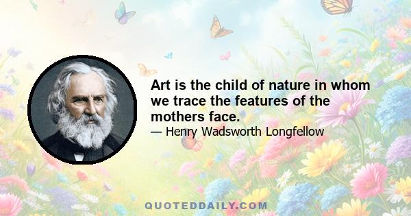 Art is the child of nature in whom we trace the features of the mothers face.