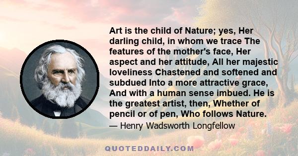 Art is the child of Nature; yes, Her darling child, in whom we trace The features of the mother's face, Her aspect and her attitude, All her majestic loveliness Chastened and softened and subdued Into a more attractive