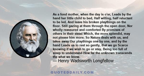 As a fond mother, when the day is o'er, Leads by the hand her little child to bed, Half willing, half reluctant to be led, And leave his broken playthings on the floor. Still gazing at them through the open door, Nor