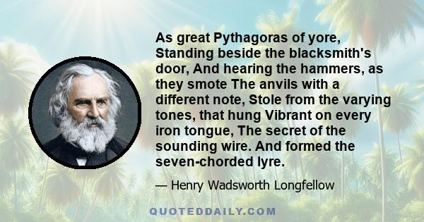 As great Pythagoras of yore, Standing beside the blacksmith's door, And hearing the hammers, as they smote The anvils with a different note, Stole from the varying tones, that hung Vibrant on every iron tongue, The