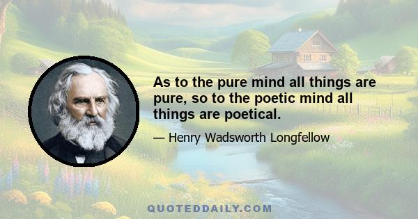 As to the pure mind all things are pure, so to the poetic mind all things are poetical.