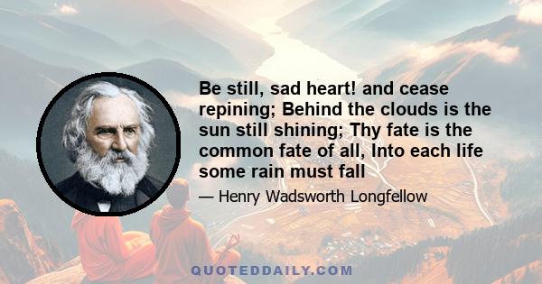 Be still, sad heart! and cease repining; Behind the clouds is the sun still shining; Thy fate is the common fate of all, Into each life some rain must fall