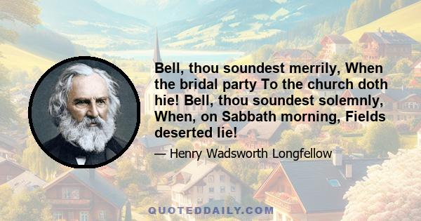 Bell, thou soundest merrily, When the bridal party To the church doth hie! Bell, thou soundest solemnly, When, on Sabbath morning, Fields deserted lie!