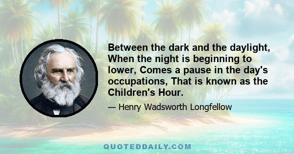 Between the dark and the daylight, When the night is beginning to lower, Comes a pause in the day's occupations, That is known as the Children's Hour.