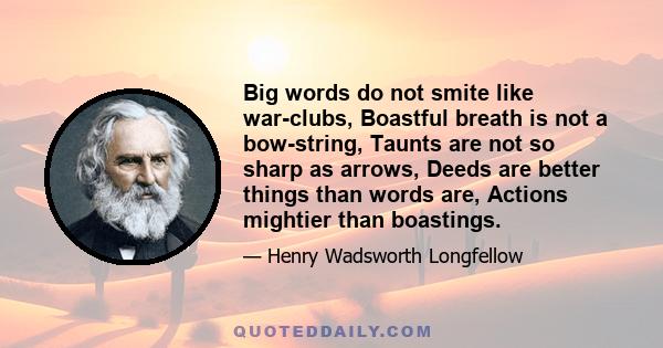 Big words do not smite like war-clubs, Boastful breath is not a bow-string, Taunts are not so sharp as arrows, Deeds are better things than words are, Actions mightier than boastings.