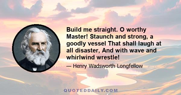 Build me straight. O worthy Master! Staunch and strong, a goodly vessel That shall laugh at all disaster, And with wave and whirlwind wrestle!