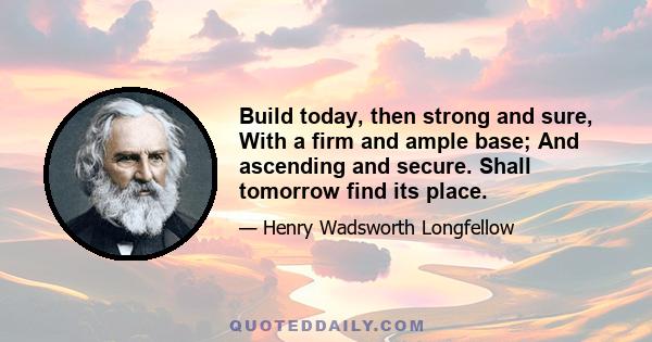 Build today, then strong and sure, With a firm and ample base; And ascending and secure. Shall tomorrow find its place.