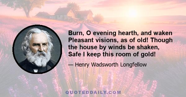 Burn, O evening hearth, and waken Pleasant visions, as of old! Though the house by winds be shaken, Safe I keep this room of gold!