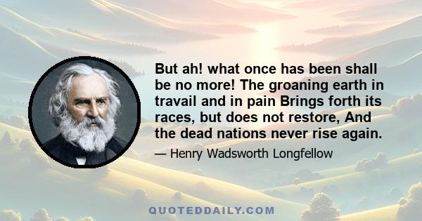 But ah! what once has been shall be no more! The groaning earth in travail and in pain Brings forth its races, but does not restore, And the dead nations never rise again.