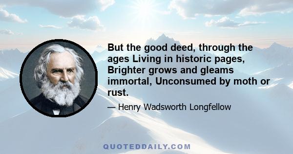 But the good deed, through the ages Living in historic pages, Brighter grows and gleams immortal, Unconsumed by moth or rust.