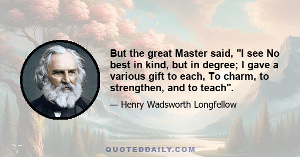 But the great Master said, I see No best in kind, but in degree; I gave a various gift to each, To charm, to strengthen, and to teach.