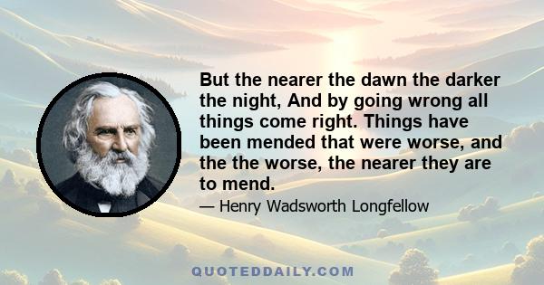 But the nearer the dawn the darker the night, And by going wrong all things come right. Things have been mended that were worse, and the the worse, the nearer they are to mend.