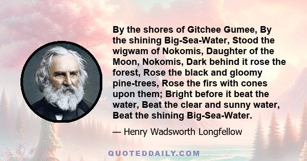 By the shores of Gitchee Gumee, By the shining Big-Sea-Water, Stood the wigwam of Nokomis, Daughter of the Moon, Nokomis, Dark behind it rose the forest, Rose the black and gloomy pine-trees, Rose the firs with cones