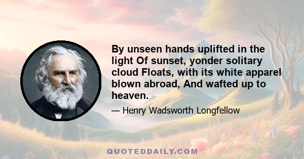 By unseen hands uplifted in the light Of sunset, yonder solitary cloud Floats, with its white apparel blown abroad, And wafted up to heaven.