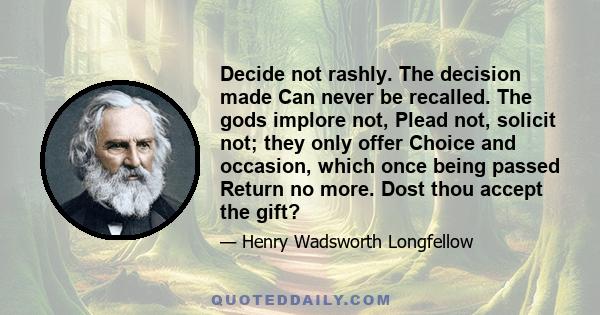 Decide not rashly. The decision made Can never be recalled. The gods implore not, Plead not, solicit not; they only offer Choice and occasion, which once being passed Return no more. Dost thou accept the gift?