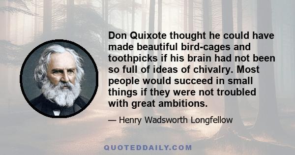 Don Quixote thought he could have made beautiful bird-cages and toothpicks if his brain had not been so full of ideas of chivalry. Most people would succeed in small things if they were not troubled with great ambitions.