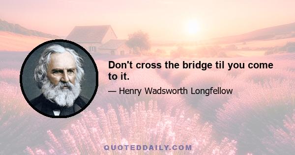 Don't cross the bridge til you come to it.