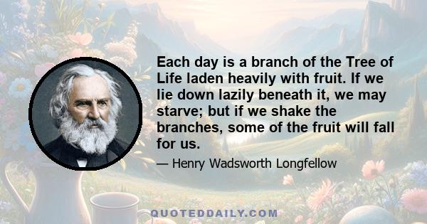 Each day is a branch of the Tree of Life laden heavily with fruit. If we lie down lazily beneath it, we may starve; but if we shake the branches, some of the fruit will fall for us.