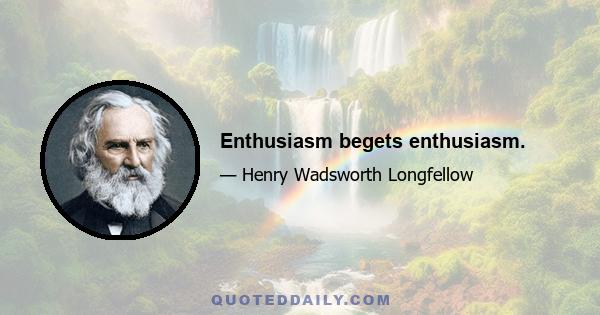 Enthusiasm begets enthusiasm.