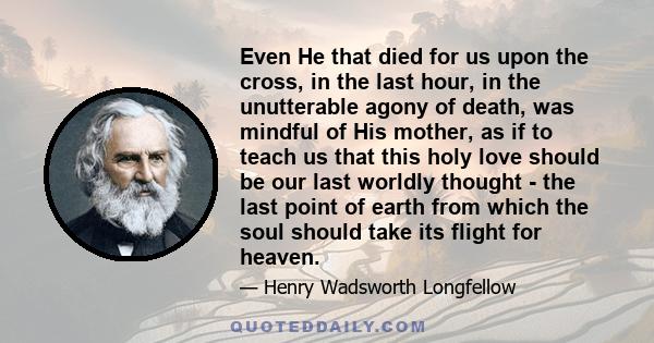 Even He that died for us upon the cross, in the last hour, in the unutterable agony of death, was mindful of His mother, as if to teach us that this holy love should be our last worldly thought - the last point of earth 