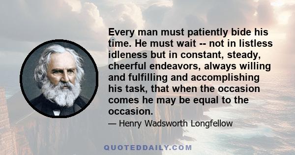 Every man must patiently bide his time. He must wait -- not in listless idleness but in constant, steady, cheerful endeavors, always willing and fulfilling and accomplishing his task, that when the occasion comes he may 