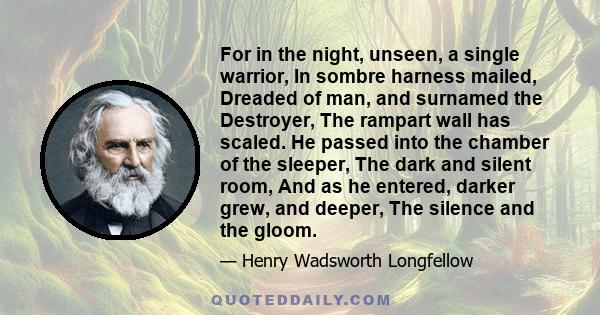 For in the night, unseen, a single warrior, In sombre harness mailed, Dreaded of man, and surnamed the Destroyer, The rampart wall has scaled. He passed into the chamber of the sleeper, The dark and silent room, And as