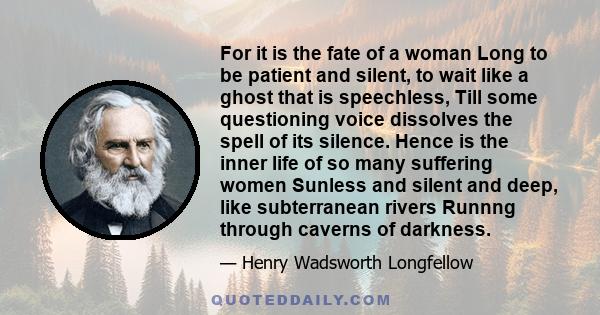 For it is the fate of a woman Long to be patient and silent, to wait like a ghost that is speechless, Till some questioning voice dissolves the spell of its silence. Hence is the inner life of so many suffering women