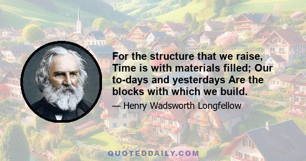 For the structure that we raise, Time is with materials filled; Our to-days and yesterdays Are the blocks with which we build.