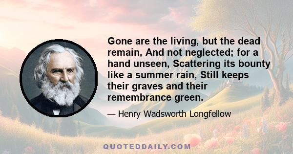 Gone are the living, but the dead remain, And not neglected; for a hand unseen, Scattering its bounty like a summer rain, Still keeps their graves and their remembrance green.