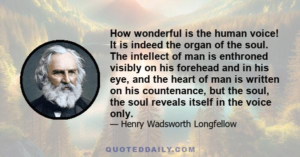 How wonderful is the human voice! It is indeed the organ of the soul. The intellect of man is enthroned visibly on his forehead and in his eye, and the heart of man is written on his countenance, but the soul, the soul