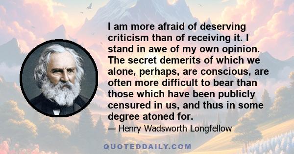 I am more afraid of deserving criticism than of receiving it. I stand in awe of my own opinion. The secret demerits of which we alone, perhaps, are conscious, are often more difficult to bear than those which have been