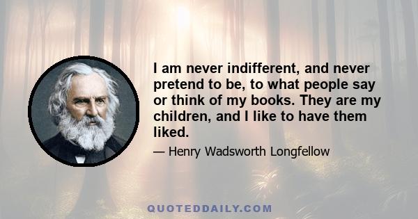 I am never indifferent, and never pretend to be, to what people say or think of my books. They are my children, and I like to have them liked.