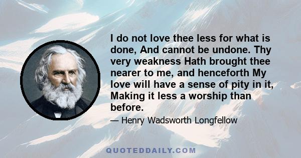 I do not love thee less for what is done, And cannot be undone. Thy very weakness Hath brought thee nearer to me, and henceforth My love will have a sense of pity in it, Making it less a worship than before.