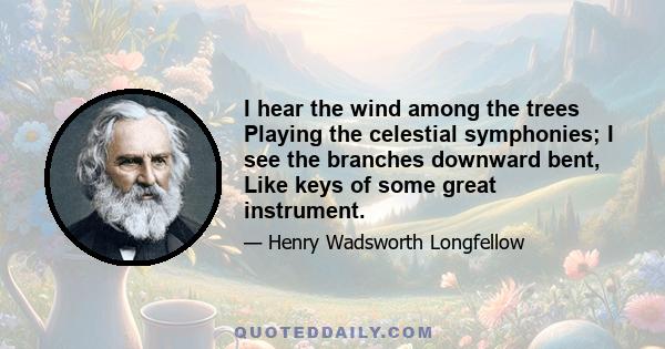 I hear the wind among the trees Playing the celestial symphonies; I see the branches downward bent, Like keys of some great instrument.